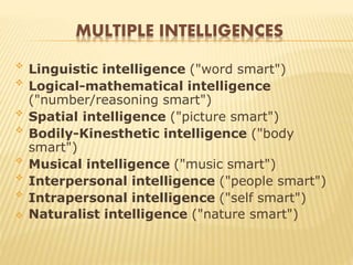 MULTIPLE INTELLIGENCES

Linguistic intelligence ("word smart")

Logical-mathematical intelligence
("number/reasoning smart")

Spatial intelligence ("picture smart")

Bodily-Kinesthetic intelligence ("body
smart")

Musical intelligence ("music smart")

Interpersonal intelligence ("people smart")

Intrapersonal intelligence ("self smart")
 Naturalist intelligence ("nature smart")
 