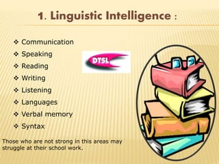 Those who are not strong in this areas may
struggle at their school work.
1. Linguistic Intelligence :
 Communication
 Speaking
 Reading
 Writing
 Listening
 Languages
 Verbal memory
 Syntax
 