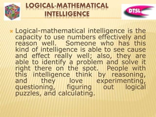 LOGICAL-MATHEMATICAL
INTELLIGENCE
 Logical-mathematical intelligence is the
capacity to use numbers effectively and
reason well. Someone who has this
kind of intelligence is able to see cause
and effect really well; also, they are
able to identify a problem and solve it
right there on the spot. People with
this intelligence think by reasoning,
and they love experimenting,
questioning, figuring out logical
puzzles, and calculating.
 