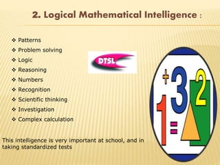 2. Logical Mathematical Intelligence :
 Patterns
 Problem solving
 Logic
 Reasoning
 Numbers
 Recognition
 Scientific thinking
 Investigation
 Complex calculation
This intelligence is very important at school, and in
taking standardized tests
 