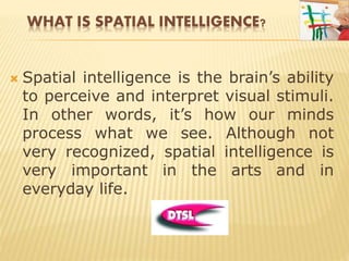 WHAT IS SPATIAL INTELLIGENCE?
 Spatial intelligence is the brain’s ability
to perceive and interpret visual stimuli.
In other words, it’s how our minds
process what we see. Although not
very recognized, spatial intelligence is
very important in the arts and in
everyday life.
 
