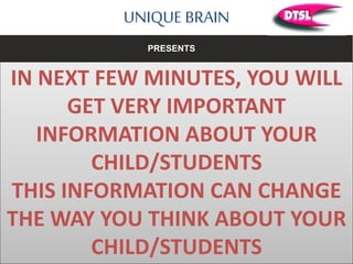 UNIQUE BRAIN
IN NEXT FEW MINUTES, YOU WILL
GET VERY IMPORTANT
INFORMATION ABOUT YOUR
CHILD/STUDENTS
THIS INFORMATION CAN CHANGE
THE WAY YOU THINK ABOUT YOUR
CHILD/STUDENTS
PRESENTS
 