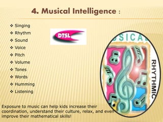 4. Musical Intelligence :
 Singing
 Rhythm
 Sound
 Voice
 Pitch
 Volume
 Tones
 Words
 Humming
 Listening
Exposure to music can help kids increase their
coordination, understand their culture, relax, and even
improve their mathematical skills!
 
