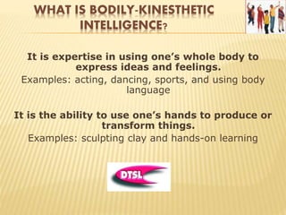 WHAT IS BODILY-KINESTHETIC
INTELLIGENCE?
It is expertise in using one’s whole body to
express ideas and feelings.
Examples: acting, dancing, sports, and using body
language
It is the ability to use one’s hands to produce or
transform things.
Examples: sculpting clay and hands-on learning
 