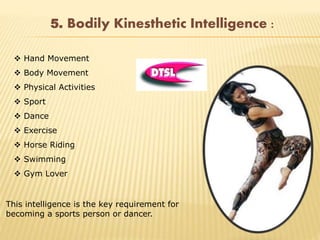 5. Bodily Kinesthetic Intelligence :
 Hand Movement
 Body Movement
 Physical Activities
 Sport
 Dance
 Exercise
 Horse Riding
 Swimming
 Gym Lover
This intelligence is the key requirement for
becoming a sports person or dancer.
 
