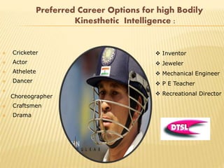 Preferred Career Options for high Bodily
Kinesthetic Intelligence :
 Cricketer
 Actor
 Athelete
 Dancer

Choreographer
 Craftsmen
 Drama
 Inventor
 Jeweler
 Mechanical Engineer
 P E Teacher
 Recreational Director
 
