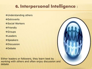 6. Interpersonal Intelligence :
Understanding others
Extroverts
Social Workers
Friendly
Groups
Leaders
Speakers
Discussion
Debate
Either leaders or followers, they learn best by
working with others and often enjoy discussion and
debate
 