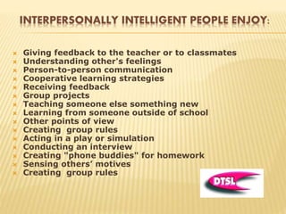 INTERPERSONALLY INTELLIGENT PEOPLE ENJOY:
 Giving feedback to the teacher or to classmates
 Understanding other's feelings
 Person-to-person communication
 Cooperative learning strategies
 Receiving feedback
 Group projects
 Teaching someone else something new
 Learning from someone outside of school
 Other points of view
 Creating group rules
 Acting in a play or simulation
 Conducting an interview
 Creating "phone buddies" for homework
 Sensing others’ motives
 Creating group rules
 