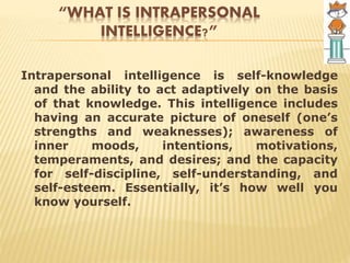“WHAT IS INTRAPERSONAL
INTELLIGENCE?”
Intrapersonal intelligence is self-knowledge
and the ability to act adaptively on the basis
of that knowledge. This intelligence includes
having an accurate picture of oneself (one’s
strengths and weaknesses); awareness of
inner moods, intentions, motivations,
temperaments, and desires; and the capacity
for self-discipline, self-understanding, and
self-esteem. Essentially, it’s how well you
know yourself.
 
