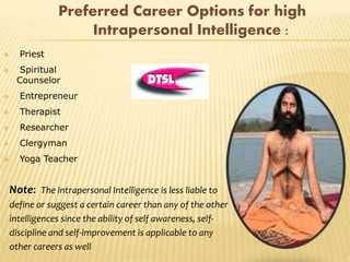Preferred Career Options for high
Intrapersonal Intelligence :
 Priest
 Spiritual
Counselor
 Entrepreneur
 Therapist
 Researcher
 Clergyman
 Yoga Teacher
Note: The intrapersonal Intelligence is less liable to
define or suggest a certain career than any of the other
intelligences since the ability of self awareness, self-
discipline and self-improvement is applicable to any
other careers as well
 