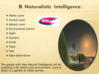 8. Naturalistic Intelligence :
 Plants Lover
 Animal Lover
 Nature Lover
 Environment Centric
 Sight
 Scenery
 Smell
 Taste
 Feel
 Keen observation
The people with high Natural Intelligence will do
anything in for nature and environment. Love to
study in a garden or while sunrise.
 