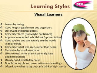 Visual Learners
 Learns by seeing
 Good long range planners and organizers
 Observant and notice details
 Remember faces (But Maybe not Names)
 Appearance oriented in both look & presentation
 Good spellers and can actually see the words
in their minds
 Remember what was seen, rather than heard
 Memorize by visual association
 Likes to read, write, draw & generally have
good handwriting
 Usually not distracted by noise
 Doodle during phone conversations and meetings
 Often know what to say but can’t think of right words
Learning Styles
 