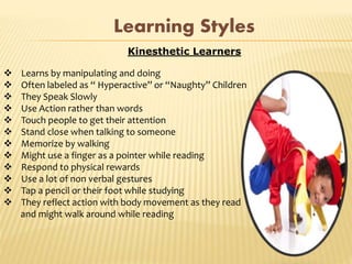 Kinesthetic Learners
 Learns by manipulating and doing
 Often labeled as “ Hyperactive” or “Naughty” Children
 They Speak Slowly
 Use Action rather than words
 Touch people to get their attention
 Stand close when talking to someone
 Memorize by walking
 Might use a finger as a pointer while reading
 Respond to physical rewards
 Use a lot of non verbal gestures
 Tap a pencil or their foot while studying
 They reflect action with body movement as they read
and might walk around while reading
Learning Styles
 