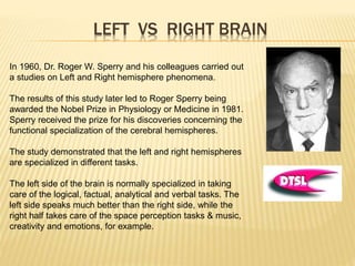 LEFT VS RIGHT BRAIN
In 1960, Dr. Roger W. Sperry and his colleagues carried out
a studies on Left and Right hemisphere phenomena.
The results of this study later led to Roger Sperry being
awarded the Nobel Prize in Physiology or Medicine in 1981.
Sperry received the prize for his discoveries concerning the
functional specialization of the cerebral hemispheres.
The study demonstrated that the left and right hemispheres
are specialized in different tasks.
The left side of the brain is normally specialized in taking
care of the logical, factual, analytical and verbal tasks. The
left side speaks much better than the right side, while the
right half takes care of the space perception tasks & music,
creativity and emotions, for example.
 