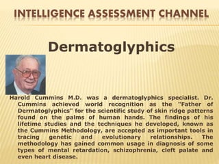 INTELLIGENCE ASSESSMENT CHANNEL
Dermatoglyphics
Harold Cummins M.D. was a dermatoglyphics specialist. Dr.
Cummins achieved world recognition as the "Father of
Dermatoglyphics" for the scientific study of skin ridge patterns
found on the palms of human hands. The findings of his
lifetime studies and the techniques he developed, known as
the Cummins Methodology, are accepted as important tools in
tracing genetic and evolutionary relationships. The
methodology has gained common usage in diagnosis of some
types of mental retardation, schizophrenia, cleft palate and
even heart disease.
 