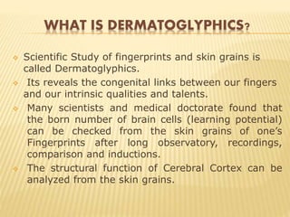 WHAT IS DERMATOGLYPHICS?
 Scientific Study of fingerprints and skin grains is
called Dermatoglyphics.
 Its reveals the congenital links between our fingers
and our intrinsic qualities and talents.
 Many scientists and medical doctorate found that
the born number of brain cells (learning potential)
can be checked from the skin grains of one’s
Fingerprints after long observatory, recordings,
comparison and inductions.
 The structural function of Cerebral Cortex can be
analyzed from the skin grains.
 