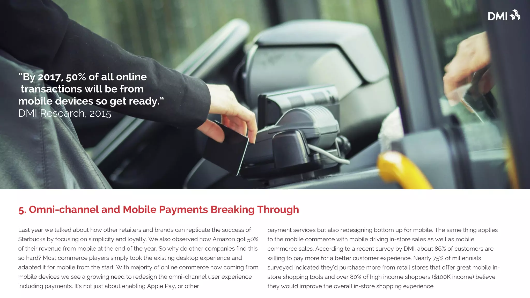 Last year we talked about how other retailers and brands can replicate the success of
Starbucks by focusing on simplicity and loyalty. We also observed how Amazon got 50%
of their revenue from mobile at the end of the year. So why do other companies find this
so hard? Most commerce players simply took the existing desktop experience and
adapted it for mobile from the start. With the majority of online commerce now coming
from mobile devices we see a growing need to redesign the omni-channel user
experience including payments. It's not just about enabling Apple Pay, or other
payment services but also redesigning bottom up for mobile. The same thing applies
to the mobile commerce with mobile driving in-store sales as well as mobile
commerce sales. According to a recent survey by DMI, about 86% of customers are
willing to pay more for a better customer experience. Nearly 75% of millennials
surveyed indicated they’d purchase more from retail stores that offer great mobile in-
store shopping tools and over 80% of high income shoppers ($100K income) believe
they would improve the overall in-store shopping experience.
5. Omni-channel and Mobile Payments Breaking Through
“By 2017, 50% of all online
transactions will be from
mobile devices so get ready.”
DMI Research, 2015
 