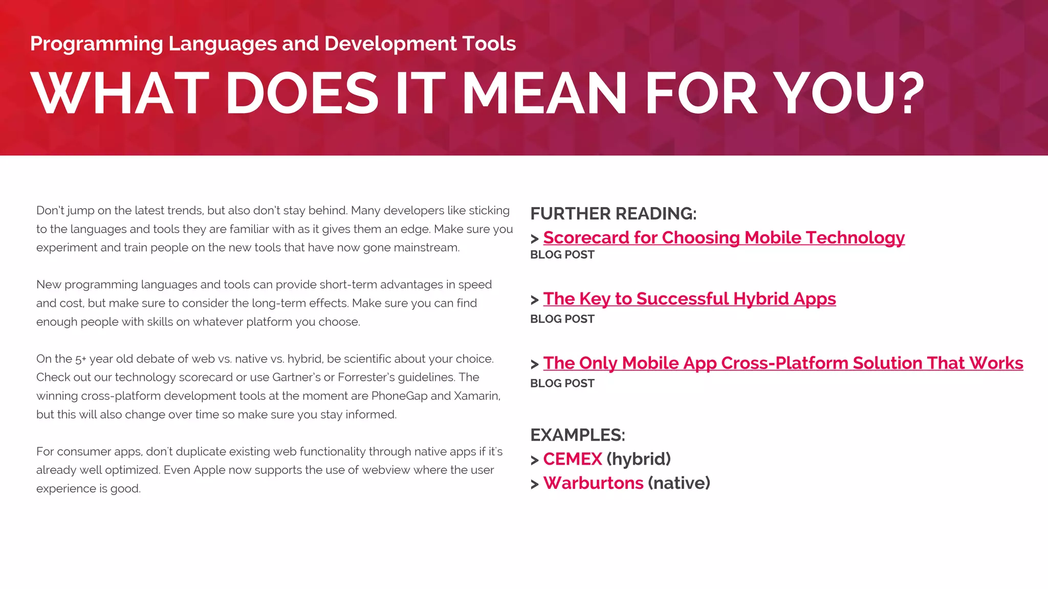 Don’t jump on the latest trends, but also don’t stay behind. Many developers like sticking
to the languages and tools they are familiar with as it gives them an edge. Make sure you
experiment and train people on the new tools that have now gone mainstream. New
programming languages and tools can provide short-term advantages in speed and cost,
but make sure to consider the long-term effects. Make sure you can find enough people
with skills on whatever platform you choose.
On the 5+ year old debate of web vs. native vs. hybrid, be scientific about your choice.
Check out our technology scorecard or use Gartner’s or Forrester’s guidelines. The
winning cross-platform development tools at the moment are PhoneGap and Xamarin,
but this will also change over time so make sure you stay informed. For consumer apps,
don't duplicate existing web functionality through native apps if it's already well
optimized. Even Apple now supports the use of webview where the user experience is
good.
Developers embedding a myriad of SDKs, APIs and tags in their services including
e. g. analytics, A/B Testing, push notifications, bug reporting, payments, content feeds,
advertising, attribution tracking, performance monitoring, social networks, translation and
customer service. Remember: reliability is degraded with the number of processes,
network calls and memory usage. Consolidate if you can!
WHAT DOES IT MEAN FOR YOU?
Development Tools and Platforms Evolving Rapidly
FURTHER READING:
> Scorecard for Choosing Mobile Technology
BLOG POST
> The Key to Successful Hybrid Apps
BLOG POST
> The Only Mobile App Cross-Platform Solution That Works
BLOG POST
EXAMPLES:
> CEMEX (hybrid)
> Warburtons (native)
 