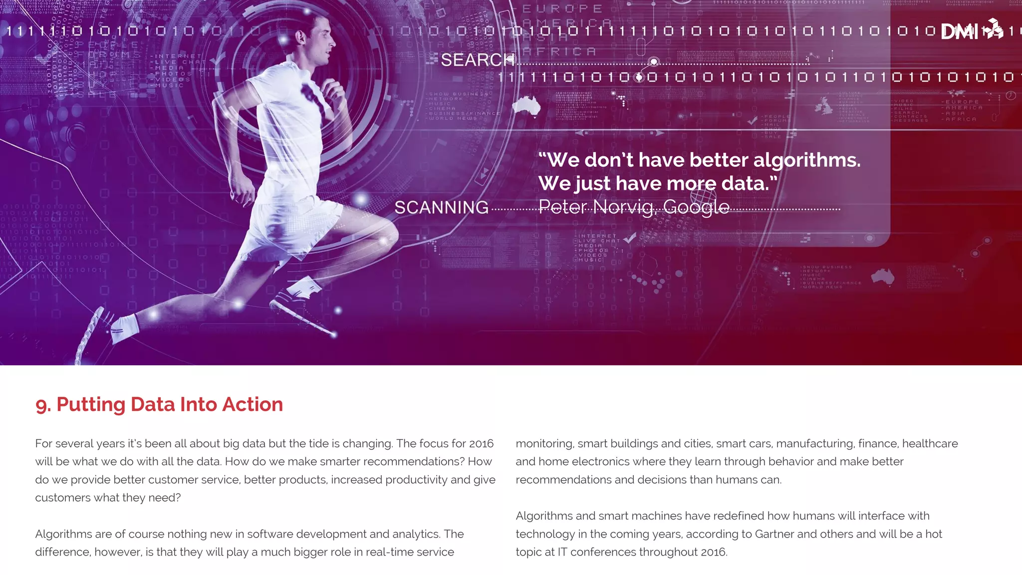 For several years it’s been all about big data but the tide is changing. The focus for 2016
will be what we do with all the data. How do we make smarter recommendations? How
do we provide better customer service, better products, increased productivity and give
customers what they need?
Algorithms are of course nothing new in software development and analytics. The
difference, however, is that they will play a much bigger role in real-time service
monitoring, smart buildings and cities, smart cars, manufacturing, finance, healthcare
and home electronics where they learn through behavior and make better
recommendations and decisions than humans can.
Algorithms and smart machines have redefined how humans will interface with
technology in the coming years, according to Gartner and others and will be a hot
topic at IT conferences throughout 2016.
9. Putting Data Into Action
“We don’t have better algorithms.
We just have more data.”
Peter Norvig, Google
 