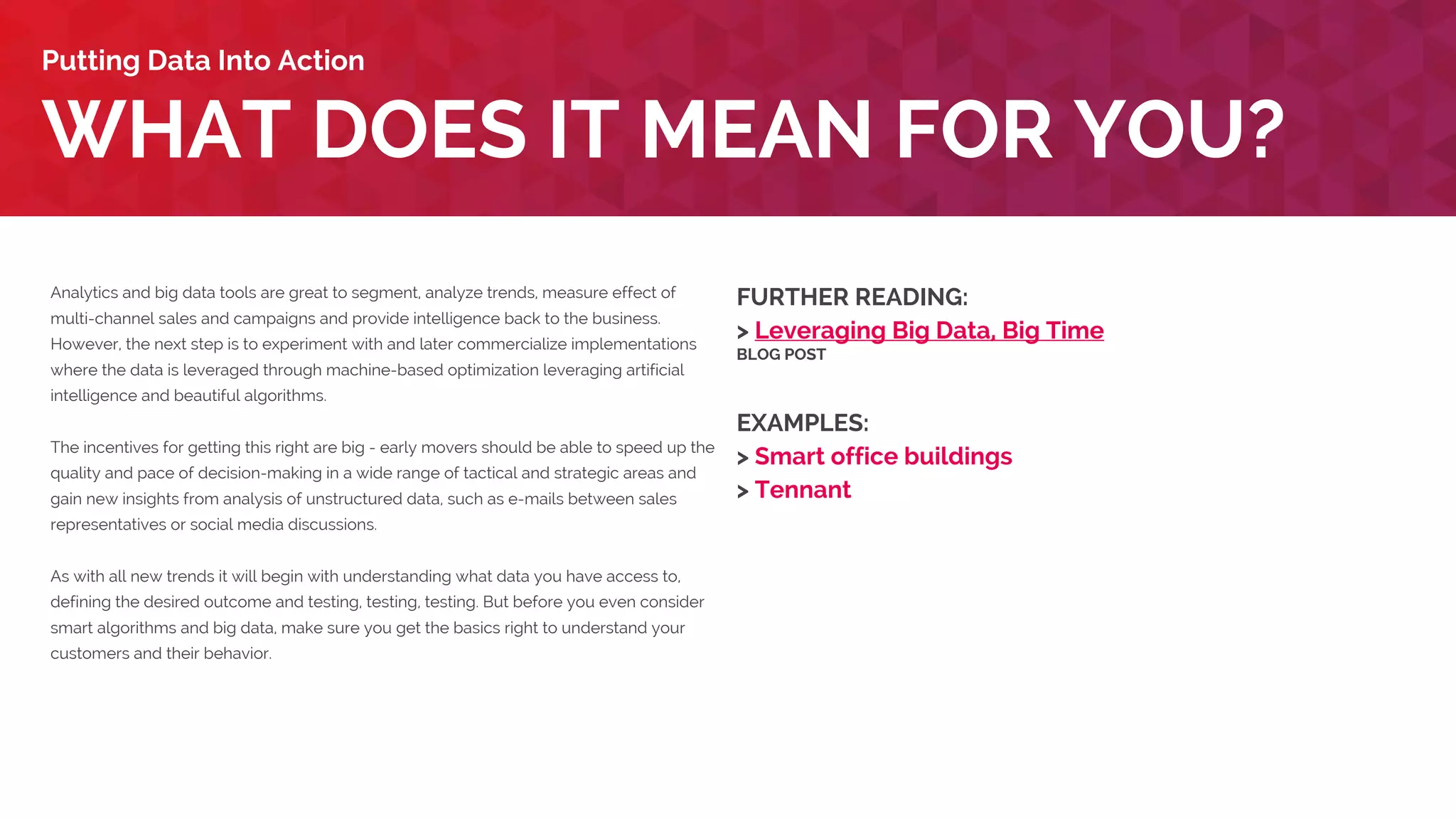 Analytics and big data tools are great to segment, analyze trends, measure effect of
multi-channel sales and campaigns and provide intelligence back to the business.
However, the next step is to experiment with and later commercialize implementations
where the data is leveraged through machine-based optimization leveraging artificial
intelligence and beautiful algorithms.
The incentives for getting this right are big - early movers should be able to speed up the
quality and pace of decision-making in a wide range of tactical and strategic areas and
gain new insights from analysis of unstructured data, such as e-mails between sales
representatives or social media discussions.
As with all new trends it will begin with understanding what data you have access to,
defining the desired outcome and testing, testing, testing. But before you even consider
smart algorithms and big data, make sure you get the basics right to understand your
customers and their behavior.
WHAT DOES IT MEAN FOR YOU?
Putting Data Into Action
FURTHER READING:
> Leveraging Big Data, Big Time
BLOG POST
EXAMPLES:
> Tennant
> Victoria’s Secret
 