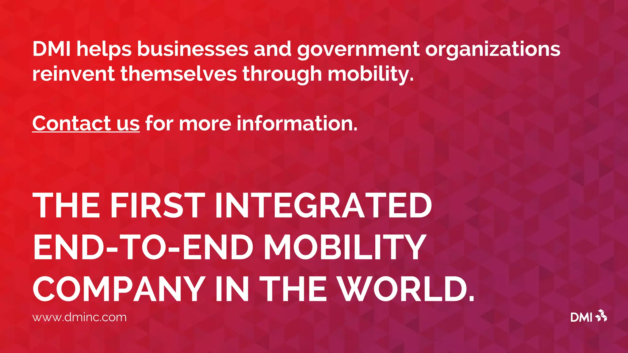 THE FIRST INTEGRATED
END-TO-END MOBILITY
COMPANY IN THE WORLD.
www.dminc.com
DMI helps businesses and government organizations
reinvent themselves through mobility.
Contact us for more information.
 