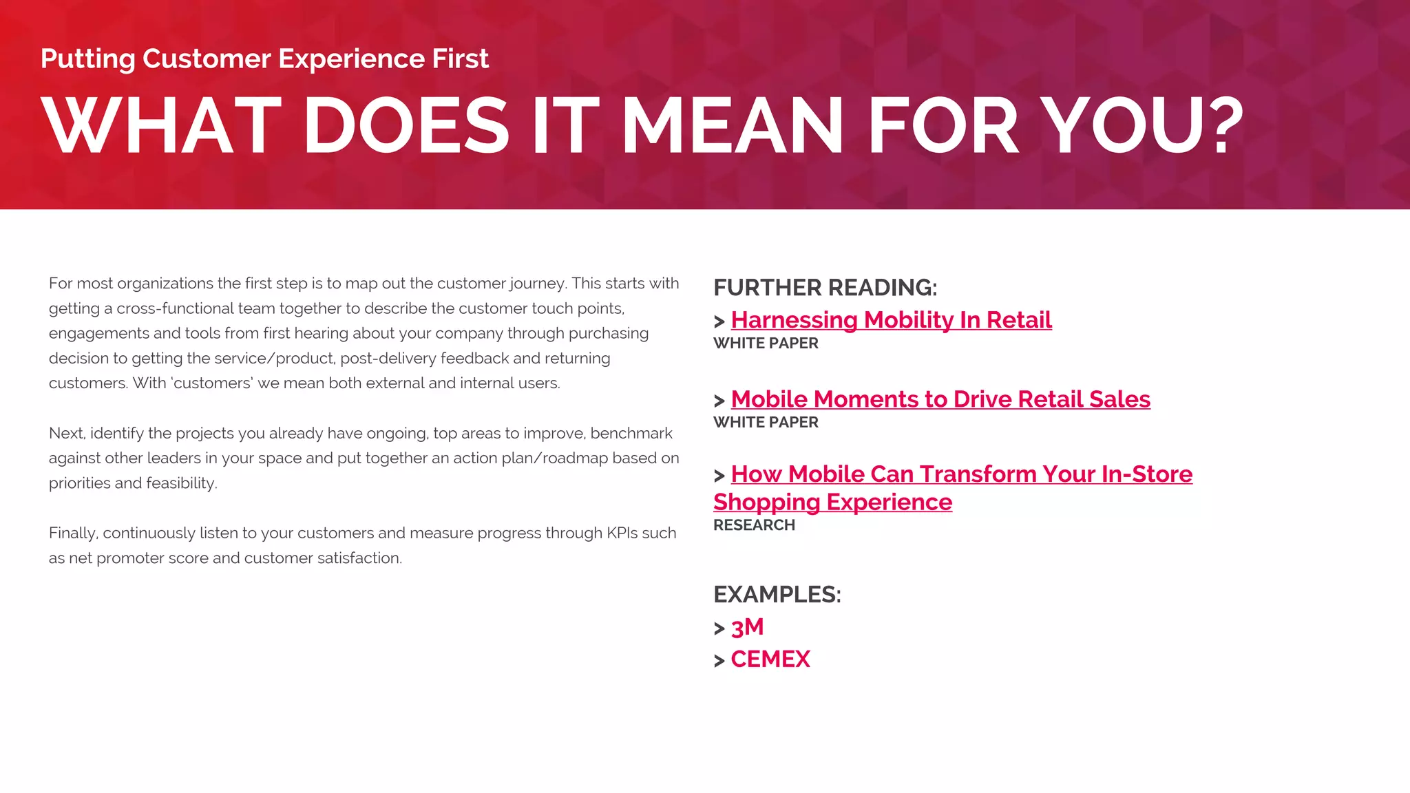 For most organizations the first step is to map out the customer journey. This starts with
getting a cross-functional team together to describe the customer touch points,
engagements and tools from first hearing about your company through purchasing
decision to getting the service/product, post-delivery feedback and returning
customers. With ‘customers’ we mean both external and internal users.
Next, identify the projects you already have ongoing, top areas to improve, benchmark
against other leaders in your space and put together an action plan/roadmap based on
priorities and feasibility.
Finally, continuously listen to your customers and measure progress through KPIs such
as net promoter score and customer satisfaction.
WHAT DOES IT MEAN FOR YOU?
Putting Customer Experience First
FURTHER READING:
> Harnessing Mobility In Retail
WHITE PAPER
> Mobile Moments to Drive Retail Sales
WHITE PAPER
> How Mobile Can Transform Your In-Store
Shopping Experience
RESEARCH
EXAMPLES:
> CEMEX
> Fitness First
 