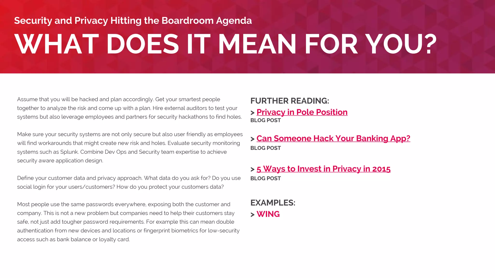 Assume that you will be hacked and plan accordingly. Get your smartest people
together to analyze the risk and come up with a plan. Hire external auditors to test your
systems but also leverage employees and partners for security hackathons to find holes.
Make sure your security systems are not only secure but also user friendly as employees
will find workarounds that might create new risk and holes. Evaluate security monitoring
systems such as Splunk. Combine Dev Ops and Security team expertise to achieve
security aware application design.
Define your customer data and privacy approach. What data do you ask for? Do you use
social login for your users/customers? How do you protect your customers’ data?
Most people use the same passwords everywhere, exposing both the customer and
company. This is not a new problem but companies need to help their customers stay
safe, not just add tougher password requirements. For example this can mean double
authentication from new devices and locations or fingerprint biometrics for low-security
access such as bank balance or loyalty card.
WHAT DOES IT MEAN FOR YOU?
Security and Privacy Hitting the Boardroom Agenda
FURTHER READING:
> Privacy in Pole Position
BLOG POST
> Can Someone Hack Your Banking App?
BLOG POST
> 5 Ways to Invest in Privacy in 2015
BLOG POST
EXAMPLES:
> Lloyds Bank
> WING
 