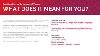 The opportunity across industries is enormous, so monitor what others are doing and get
inspired by the best ideas. You don’t need to be an innovator to be successful.
Start with the problems you need to solve rather than an IT solution for IoT. Prioritize the
biggest opportunities and use rapid prototyping to test them in smaller pilots. Test, test,
test and then find the best scalable solution once you’ve figured out what you need.
Don’t let existing products, services and business models be a limitation when scoping
out your IoT and wearable opportunities. The most successful projects involve product
and service reinvention. If security is a blocker for 2-way communication, then start with
data collection which is more manageable.
For more inspiration, read our white paper on industrial IoT (see links).
WHAT DOES IT MEAN FOR YOU?
Real Solutions by the Internet of Things
FURTHER READING:
> How the Internet of Things Will Change Everything
WHITE PAPER
> How & Why the IoT is Transforming Manufacturing
WHITE PAPER
EXAMPLES:
Consumer space
> Sonos, Nest, Philips
Enterprise space
> CEMEX, London Heathrow, Tennant
 
