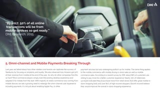 Last year we talked about how other retailers and brands can replicate the success of
Starbucks by focusing on simplicity and loyalty. We also observed how Amazon got 50%
of their revenue from mobile at the end of the year. So why do other companies find this
so hard? Most commerce players simply took the existing desktop experience and
adapted it for mobile from the start. With the majority of online commerce now coming
from mobile devices we see a growing need to redesign the omni-channel user
experience including payments. It's not just about enabling Apple Pay, or other
payment services but also redesigning bottom up for mobile. The same thing applies
to the mobile commerce with mobile driving in-store sales as well as mobile
commerce sales. According to a recent survey by DMI, about 86% of customers are
willing to pay more for a better customer experience. Nearly 75% of millennials
surveyed indicated they’d purchase more from retail stores that offer great mobile in-
store shopping tools and over 80% of high income shoppers ($100K income) believe
they would improve the overall in-store shopping experience.
5. Omni-channel and Mobile Payments Breaking Through
“By 2017, 50% of all online
transactions will be from
mobile devices so get ready.”
DMI Research, 2015
 