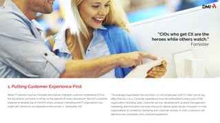 When IT advisors such as Forrester and Gartner highlight customer experience (CX) as
the top priority, you know it will be on the agenda of every boardroom. But isn’t customer
experience already top of mind for every product, marketing and IT organization you
might ask? Based on our experience the answer is “absolutely not.” Companies delivering
better customer experience and satisfaction have outperformed the S&P 500 by more
than 100% over the past 5 years according to the ACSI index.
The average organization has less than 1 in 100 employees with CX skills versus e.g.
eBay that has 1 in 4. Customer experience must be embedded in every part of the
organization including sales, customer service, development, product management,
marketing, administration and even finance to deliver great results. However, in most
organizations it’s limited to marketing and customer service. In 2016, customers will
demand one consistent cross-channel experience.
1. Putting Customer Experience First
“CIOs who get CX are the
heroes while others watch.”
Forrester
 