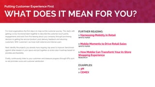 For most organizations the first step is to map out the customer journey. This starts with
getting a cross-functional team together to describe the customer touch points,
engagements and tools from first hearing about your company through purchasing
decision to getting the service/product, post-delivery feedback and returning
customers. With ‘customers’ we mean both external and internal users.
Next, identify the projects you already have ongoing, top areas to improve, benchmark
against other leaders in your space and put together an action plan/roadmap based on
priorities and feasibility.
Finally, continuously listen to your customers and measure progress through KPIs such
as net promoter score and customer satisfaction.
WHAT DOES IT MEAN FOR YOU?
Putting Customer Experience First
FURTHER READING:
> Harnessing Mobility In Retail
WHITE PAPER
> Mobile Moments to Drive Retail Sales
WHITE PAPER
> How Mobile Can Transform Your In-Store
Shopping Experience
RESEARCH
EXAMPLES:
> CEMEX
> Fitness First
 