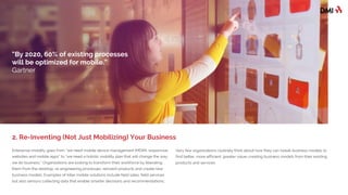 Enterprise mobility goes from “we need mobile device management (MDM), responsive
websites and mobile apps” to “we need a holistic mobility plan that will change the way
we do business.” Organizations are looking to transform their workforce by liberating
them from the desktop, re-engineering processes, reinventing products and creating
new business models. Examples of killer mobile solutions include field sales, field
services but also sensors collecting data that enable smarter decisions and
recommendations.
Very few organizations routinely think about how they can tweak business models to
find better, more efficient, greater value-creating business models from their existing
products and services.
2. Re-Inventing (Not Just Mobilizing) Your Business
“By 2020, 60% of existing processes
will be optimized for mobile.”
Gartner
 
