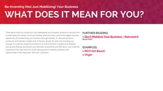 Think about what you would do if you redesigned your business, product or service from
scratch today for mobile. Don’t just mobilize what you have. Look at the bigger business
opportunity of transforming your business through mobility. To reinvent products,
processes and business models look at the key drivers for each one including e.g.
changes in customer experience/behavior or improvements in quality and reliability,
pricing and offering, distribution and channels, productivity and efficiency. Use Customer
Experience First (see trend #1) as the starting point to identify problems and
opportunities in the interaction with your customers.
WHAT DOES IT MEAN FOR YOU?
Re-Inventing (Not Just Mobilizing) Your Business
FURTHER READING:
> Don’t Mobilize Your Business - Reinvent It
BLOG POST
EXAMPLES:
> MCH (Art Basel)
> Virgin
 