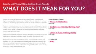 Assume that you will be hacked and plan accordingly. Get your smartest people
together to analyze the risk and come up with a plan. Hire external auditors to test your
systems but also leverage employees and partners for security hackathons to find holes.
Make sure your security systems are not only secure but also user friendly as employees
will find workarounds that might create new risk and holes. Evaluate security monitoring
systems such as Splunk. Combine Dev Ops and Security team expertise to achieve
security aware application design.
Define your customer data and privacy approach. What data do you ask for? Do you use
social login for your users/customers? How do you protect your customers’ data?
Most people use the same passwords everywhere, exposing both the customer and
company. This is not a new problem but companies need to help their customers stay
safe, not just add tougher password requirements. For example this can mean double
authentication from new devices and locations or fingerprint biometrics for low-security
access such as bank balance or loyalty card.
WHAT DOES IT MEAN FOR YOU?
Security and Privacy Hitting the Boardroom Agenda
FURTHER READING:
> Privacy in Pole Position
BLOG POST
> Can Someone Hack Your Banking App?
BLOG POST
> 5 Ways to Invest in Privacy in 2015
BLOG POST
EXAMPLES:
> Lloyds Bank
> WING
 