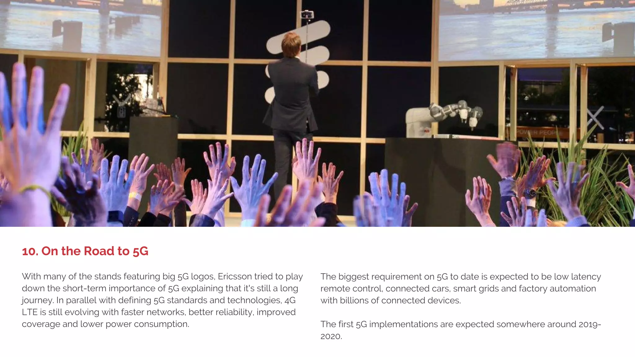 1. BIG DEVICE LAUNCHES,
LITTLE EXCITEMENT
What would MWC be without drones and robots? Many of the stands
featured drones in their videos and showed examples of how drones
use cameras and wireless technology. Most impressive was Intel and
AT&T’s drone cage showing the latest tech in streaming of high-quality
video in real time over the LTE network. This demonstrates how drones
could be flown beyond a pilot's line of sight. And no, Intel is not
planning on manufacturing their own drones.
Ubuntu got a lot of attention for the Snappy Ubuntu powered robot
Robotis OP2 that tracked a red ball and played football (soccer). The
purpose was to show how the Ubunto OS can be used for
IoT/connected devices. See robotis.com for more info.
9. Drones and Robots
 