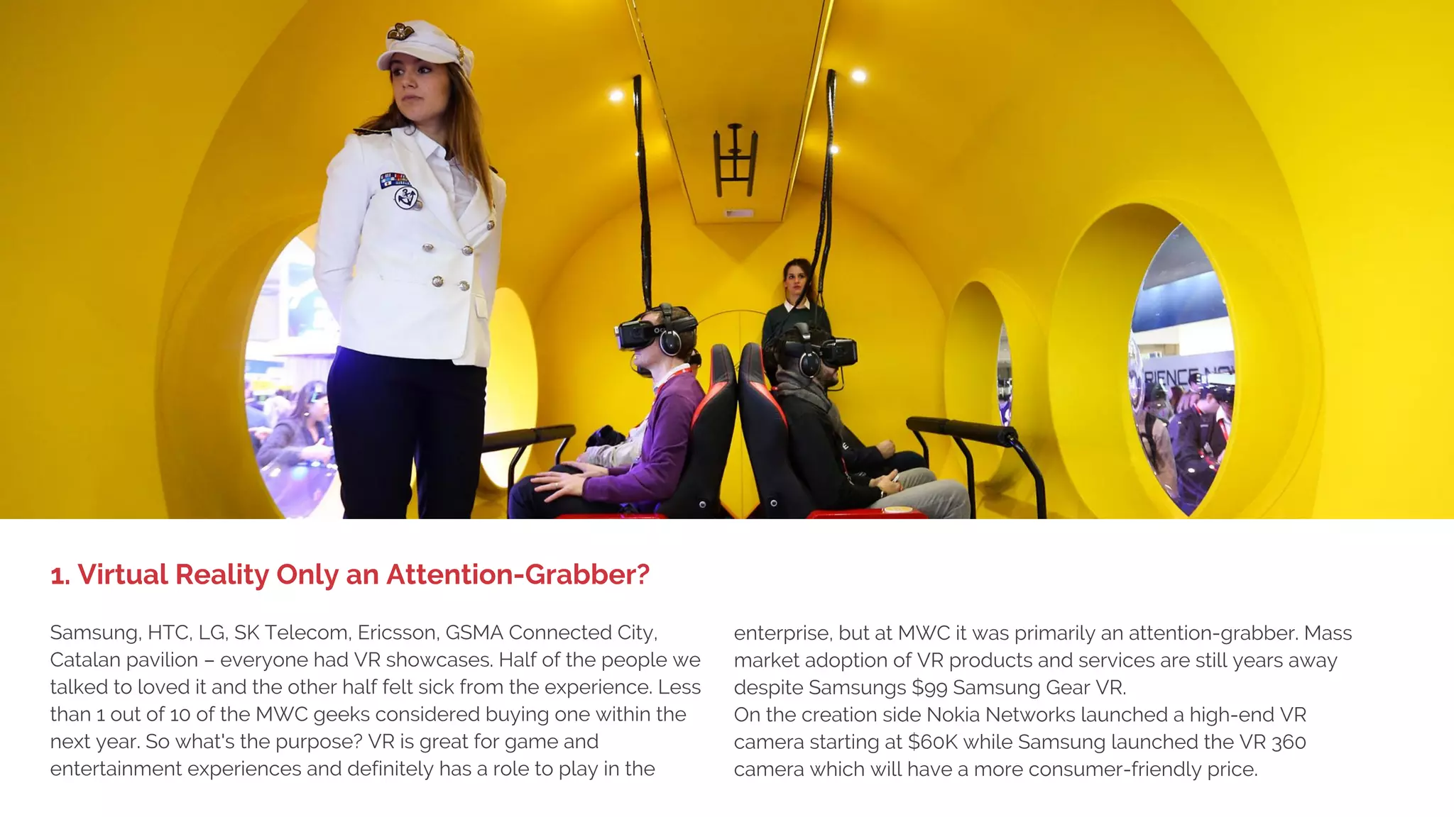 Top 10 Trends at MWC16
Mobile World Congress (MWC) in Barcelona is a combination of the world's largest exhibition for the mobile
industry and a conference with executives from mobile operators, device manufacturers, online companies
(e.g. Mark Zuckerberg from Facebook), technology providers, content owners and global brands from across
the world. A record-breaking 95,000+ people attended in 2016.
This is the output from the huge effort by our team. Every year we spend weeks preparing, 100 km walking
and scouting the floor to find the latest and greatest mobile technologies, interviewing exhibitors and
visitors and taking customers and other guests on tours.
When summarizing the MWC top 10 list we look for the technologies, news and trends that present
solutions to real problems that will help our customers and ourselves deliver better mobility experiences
and services.
Enjoy the 2016 report and as usual we encourage your feedback and contacts us if you want a more in-
depth presentation for you and your team.
-
Magnus Jern
President DMI International
Driving Mobile Innovation
 