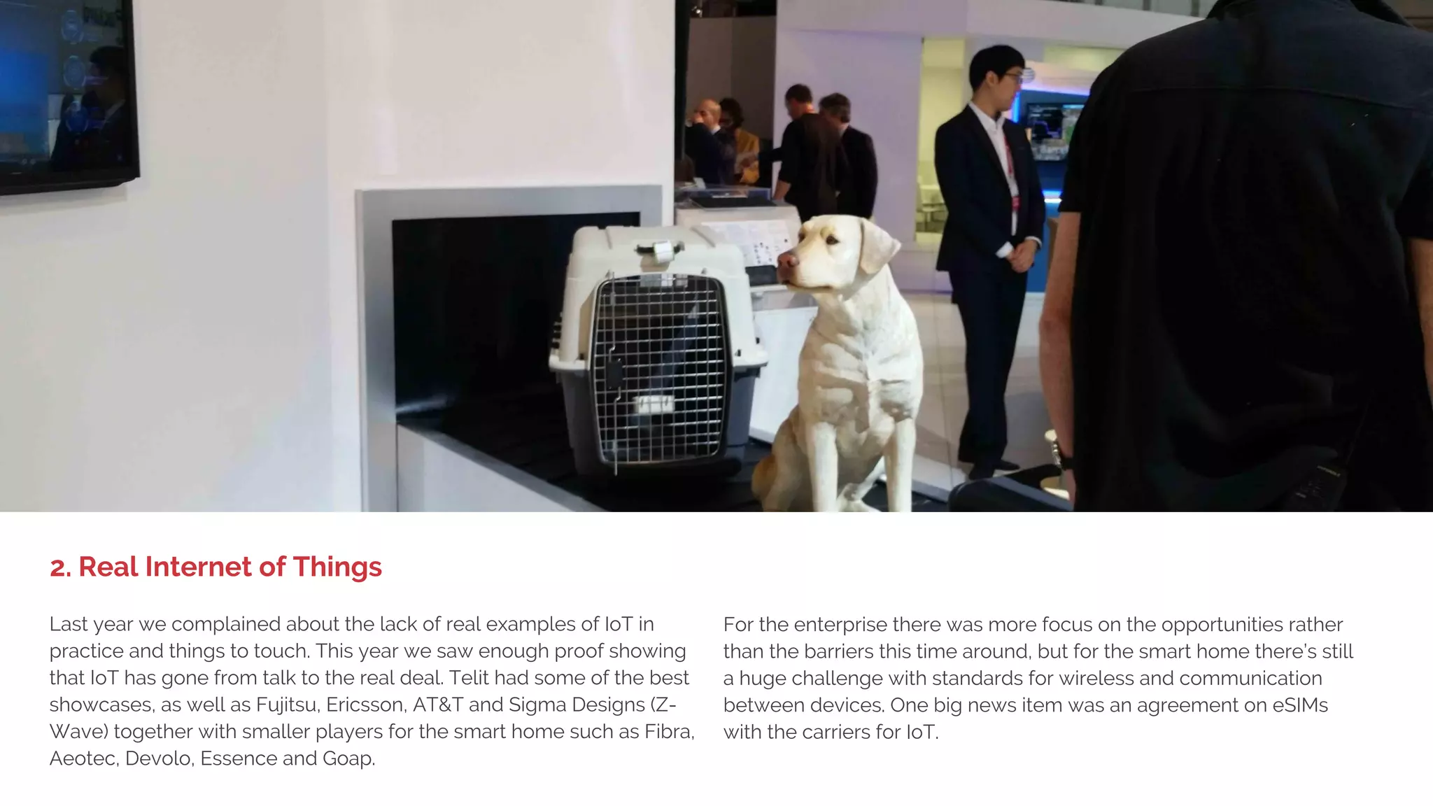 1. BIG DEVICE LAUNCHES,
LITTLE EXCITEMENT
Samsung, HTC, LG, SK Telecom, Ericsson, GSMA Connected City,
Catalan pavilion – everyone had VR showcases. Half of the people we
talked to loved it and the other half felt sick from the experience. Less
than 1 out of 10 of the MWC geeks considered buying one within the
next year. So what's the purpose? VR is great for game and
entertainment experiences and definitely has a role to play in the
enterprise, but at MWC it was primarily an attention-grabber. Mass
market adoption of VR products and services are still years away
despite Samsungs $99 Samsung Gear VR.
On the creation side Nokia Networks launched a high-end VR
camera starting at $60K while Samsung launched the VR 360
camera which will have a more consumer-friendly price.
1. Virtual Reality Only an Attention-Grabber?
 