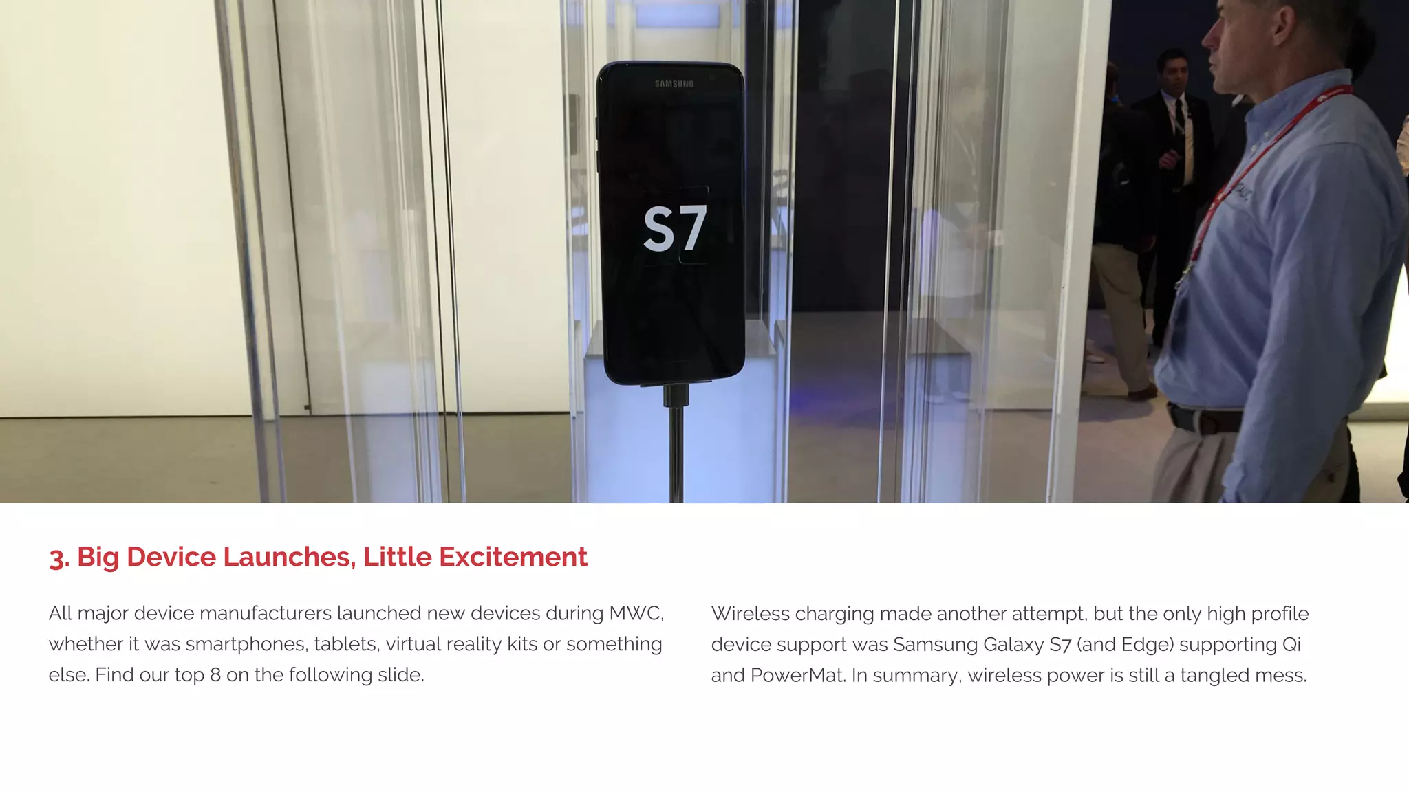 1. BIG DEVICE LAUNCHES,
LITTLE EXCITEMENT
Last year we complained about the lack of real examples of IoT in
practice and things to touch. This year we saw enough proof showing
that IoT has gone from talk to the real deal. Telit had some of the best
showcases, as well as Fujitsu, Ericsson, AT&T and Sigma Designs (Z-
Wave) together with smaller players for the smart home such as Fibra,
Aeotec, Devolo, Essence and Goap.
For the enterprise there was more focus on the opportunities rather
than the barriers this time around, but for the smart home there’s still
a huge challenge with standards for wireless and communication
between devices. One big news item was an agreement on eSIMs
with the carriers for IoT. Logistics in the Innovation City was one of
the best use cases of IoT demonstrated.
2. Real Internet of Things
 