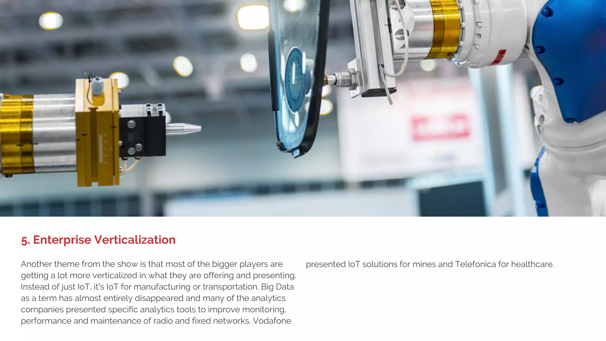 1. BIG DEVICE LAUNCHES,
LITTLE EXCITEMENT
In 2014 and 2015, the big showcases by Samsung, LG, Huawei and ZTE
and the media buzz was around wearables. This year they had been
replaced by VR, but were still visible on the floor as more specialized
and niche showcases. In the consumer space Under Armour, Fossil
Group, Garmin, ZTE, HTC, Sony, Haier and FitBit presented their latest
wearables for health and fashion.
In the enterprise space ProGlove, Daqri (smart helmet and
headbands), Atheer Labs (smart glasses), Epson (third generation of
AR overlay glasses) and Vuzix (also smart glasses) were the
companies that stood out.
4. Wearables Go Niche
 