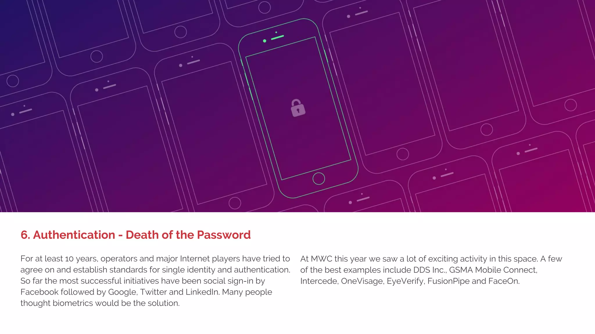 1. BIG DEVICE LAUNCHES,
LITTLE EXCITEMENT
Another theme from the show is that most of the bigger players are
getting a lot more verticalized in what they are offering and presenting.
Instead of just IoT, it's IoT for manufacturing or transportation. Big Data
as a term has almost entirely disappeared and many of the analytics
companies presented specific analytics tools to improve monitoring,
performance and maintenance of radio and fixed networks.
Other examples included IBM presenting IoT solutions for
transportation/logistics (RFID tags for inventory), Ericsson
demonstrated a connected airport, Vodafone mobility solutions for
mines, Nokia the connected car, SAP connected manufacturing and
Telefonica solutions for healthcare.
5. Enterprise Verticalization
 