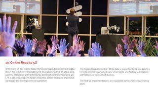 1. BIG DEVICE LAUNCHES,
LITTLE EXCITEMENT
What would MWC be without drones and robots? Many of the stands
featured drones in their videos and showed examples of how drones
use cameras and wireless technology. Most impressive was Intel and
AT&T’s drone cage showing the latest tech in streaming of high-quality
video in real time over the LTE network. This demonstrates how drones
could be flown beyond a pilot's line of sight. And no, Intel is not
planning on manufacturing their own drones.
Ubuntu got a lot of attention for the Snappy Ubuntu powered robot
Robotis OP2 that tracked a red ball and played football (soccer). The
purpose was to show how the Ubunto OS can be used for
IoT/connected devices. See robotis.com for more info.
9. Drones and Robots
 