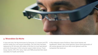 SAMSUNG GALAXY S7
Evolving with better battery life
and an always-on-display feature
LG G5
Modular designed smartphone
with slideout battery and more
HUAWEI MATEBOOK
2-in-1 device that runs on
Windows 10 with a 12-inch screen
SONY XPERIA XA
Comes with edge-to-edge HD
display and a 13MP rear camera
XIAOMI MI5
Created with a sleek design and
weighs as little as 129 grams
HTC VIVE
VR head-mounted display that
refreshes at 90 frames per second
LENOVO TAB3
Includes a business edition with
pre-installed productivity tools
NOKIA OZO VR
Professional VR camera with a
price starting at $60,000
 