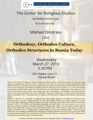 The Center for Religious Studies
cordially invites you
to a lecture by
Mikhail Dmitriev
(CEU)
Orthodoxy, Orthodox Culture,
Orthodox Structures in Russia Today
Wednesday,
March 27, 2013
5:30 PM
CEU, Nádor utca 11
Hanak Room
Abstract: The role of Orthodoxy in Russia’s public life, Russia’s culture, and Russia’s politics has been increasing
rapidly and steadily over the past 25 years. According to the polls, three quarters of Russia’s population readily
admits that they are “Orthodox”, however, many of them also say that they don’t believe in God. How is one to make
sense of such seemingly contradictory sociological data? As intriguing as this question is, it is not even the most
interesting we will find. All the while, the issue of the Church’s involvement in politics lies on the sidelines. During
this talk, our primary query will be thus: exactly what sort of Orthodoxy is triumphantly returning to Russia’s
culture? This lecture will detail the current “Orthodox renaissance” taking place in public sphere in Russia and
explore the problem of the “new Byzantinism” in regards to the mainstream religious world of present day Russian
culture.
Mikhail V. Dmitriev is a professor of medieval and early modern history at the Moscow Lomonossov State
University and a recurrent visiting professor at CEU (since 2002). Dmitriev has taught regularly for Vienna
University (1992), University of Alberta, Canada (1993, 1995, 1996-1997, 1999-2000), University Paris I Panthéon-
Sorbonne (1994, 1997-1999), and University Montpellier III (2004-2005). His work focuses on the role of
Byzantine-Orthodox traditions in Russian, Ukrainian, and Belorussian cultures. His publications include Between
Rome and Constantinople. Genesis of the Church Union of Brest (1595-1596). Moscow: Lomonossov UP, 2003 (in
Russian); Dissidents russes. I. Feodosij Kosoj. II. Matvej Baskin. Le starec Artemij. Baden-Baden: V. Koerner-Verlag,
1998-1999; and Orthodoxy and Reformation. Movements of Religious Reforms in the East Slavic Lands of the Polish-
Lithuanian Commonwealth in the second half of the XVIth century. Moscow: Lomonossov UP, 1990 (in Russian). He
has edited and co-edited a number of collected works.
For more information, contact the Center for Religious Studies at religion@ceu.hu
 