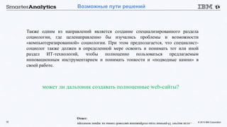 © 2015 IBM Corporation10
Возможные пути решений
Также одним из направлений является создание специализированного раздела
социологии, где целенаправленно бы изучались проблемы и возможности
«компьютеризированной» социологии. При этом предполагается, что специалист-
социолог также должен в определенной мере освоить и понимать тот или иной
раздел ИТ-технологий, чтобы полноценно пользоваться предлагаемым
инновационным инструментарием и понимать тонкости и «подводные камни» в
своей работе.
может ли дальтоник создавать полноценные web-сайты?
...есливыучит16-ричныегодыотображенияцветовойгаммынаэкранемонитора
Ответ:
 