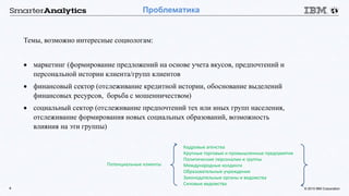 © 2015 IBM Corporation4
Проблематика
Темы, возможно интересные социологам:
 маркетинг (формирование предложений на основе учета вкусов, предпочтений и
персональной истории клиента/групп клиентов
 финансовый сектор (отслеживание кредитной истории, обоснование выделений
финансовых ресурсов, борьба с мошенничеством)
 социальный сектор (отслеживание предпочтений тех или иных групп населения,
отслеживание формирования новых социальных образований, возможность
влияния на эти группы)
Кадровые агенства
Крупные торговые и промышленные предприятия
Политические персоналии и группы
Международные холдинги
Образовательные учреждения
Законодательные органы и ведомства
Силовые ведомства
Потенциальные клиенты
 