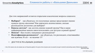 © 2015 IBM Corporation5
Сложности работы с «Большими Данными»
Для этих направлений остаются открытыми классические вопросы социолога:
• Выборка? - как убедиться, что полученные данные представляют именно
нужную группу населения? Как определить количественно, сколько
респондентов достаточно для выборки?
• Каналы доступа? - как достичь именно нужной группы? Как и какие
информационные каналы связи использовать для доступа к нужной группе?
• Помехи? - Как отсеять «ненужных» респондентов?
• Идентификация респондента? – как убедиться, что респондент, отметившийся
как мужчина 38 лет – не мальчик 13?
• ДОСТУП К РЕАЛЬНЫМ ДАННЫМ
‘…One of the reasons why risk analysis was not frequently applied in the past is that computers were not powerful enough to handle the demanding needs of Monte Carlo simulation…’
IMB White Paper
 
