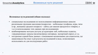 © 2015 IBM Corporation7
Возможные пути решений
Возможные пути решений (общие подходы):
• специальные исследования по использованию информационных каналов
различными группами населения (подростки – мобильные телефоны, игры, чаты
и пр., женщины среднего возраста – сайты для заказов продуктов и товаров, и
т.д.) и использование этих данных при исследованиях
• комбинирование методов доступа до аудитории: веб, мобильные гаджеты,
«традиционные» каналы (включая фокус-интервью, экспертный опрос), и т.д.
• построение единой базы данных с поисковыми механизмами для социологов, где
накапливался бы опыт и результаты исследований в виде, позволяющем
использовать их для последующих работ.
 