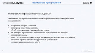 © 2015 IBM Corporation8
Возможные пути решений
Валидность/верификация полученных данных?
Возможные пути решений - специальная «ступенчатая» методика проведения
исследований:
• получение доступа к данным,
• получение «пилотных» данных,
• обработка для формирования рабочих гипотез,
• их проверка и уточнение с применением «традиционных» методов,
• уточнение модели,
• запуск полноценного проекта (при котором периодически модель и рабочие
гипотезы, а равно и вновь обнаруженные, уточняются)
• ...и так итерационно, т.к. по кругу.
 