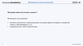 © 2015 IBM Corporation9
Возможные пути решений
Интерпретация полученных данных?
Возможные пути решений:
• контроль результатов «традиционными» методами (фокус-интервью, экспертные
опросы, анкетирование и т.д.),
• сотрудничество с ИТ-специалистами.
 