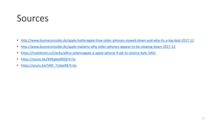 Sources
• http://www.businessinsider.de/apple-batterygate-how-older-iphones-slowed-down-and-why-its-a-big-deal-2017-12
• http://www.businessinsider.de/apple-explains-why-older-iphones-appear-to-be-slowing-down-2017-12
• https://mobilenet.cz/clanky/afera-antennagate-a-apple-iphone-4-jak-to-vlastne-bylo-5461
• https://youtu.be/iKXEg6w9DQI?t=5s
• https://youtu.be/VMl_71dqeR8?t=6s
8
 